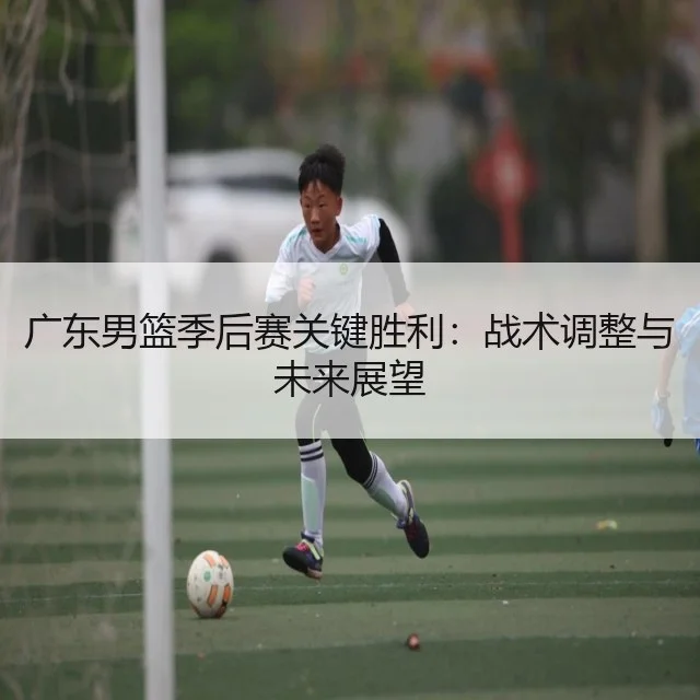 广东男篮季后赛关键胜利：战术调整与未来展望
