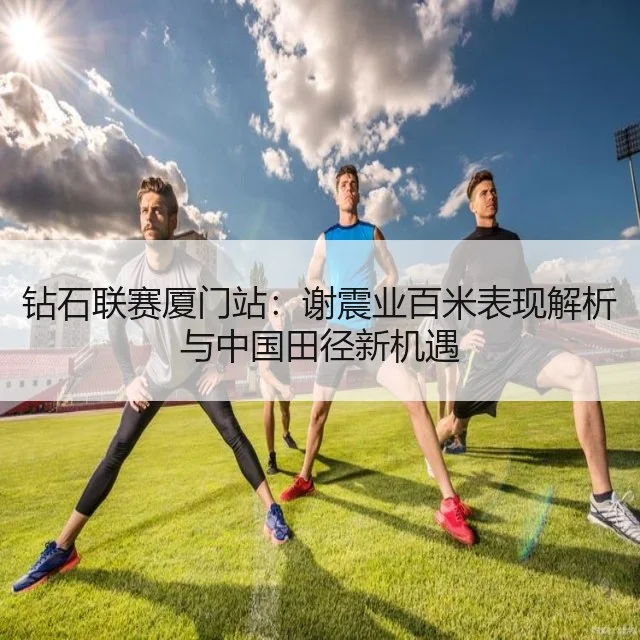 钻石联赛厦门站:谢震业百米表现解析与中国田径新机遇